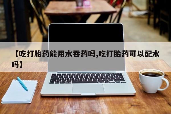药流药在线购买【吃打胎药能用水吞药吗,吃打胎药可以配水吗】