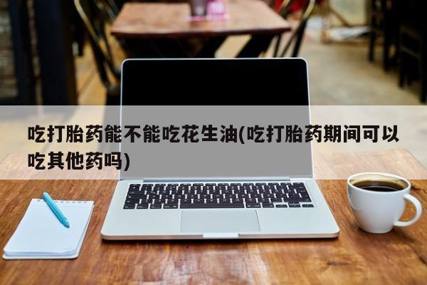 药流药在线购买吃打胎药能不能吃花生油(吃打胎药期间可以吃其他药吗)