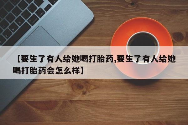 药流药在线购买【要生了有人给她喝打胎药,要生了有人给她喝打胎药会怎么样】