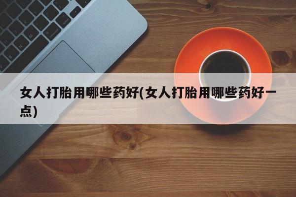药流药在线购买女人打胎用哪些药好(女人打胎用哪些药好一点)