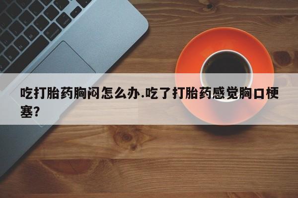 药流药在线购买吃打胎药胸闷怎么办.吃了打胎药感觉胸口梗塞？