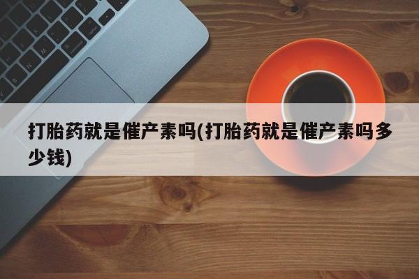 药流药在线购买打胎药就是催产素吗(打胎药就是催产素吗多少钱)