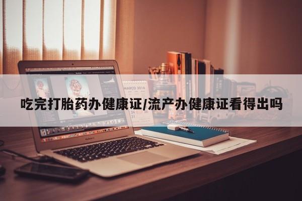 药流药在线购买吃完打胎药办健康证/流产办健康证看得出吗