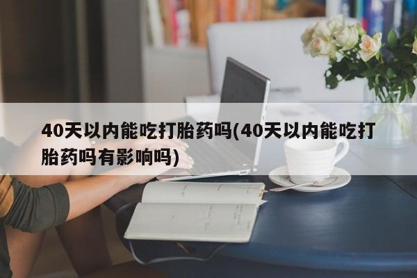 药流药在线购买40天以内能吃打胎药吗(40天以内能吃打胎药吗有影响吗)