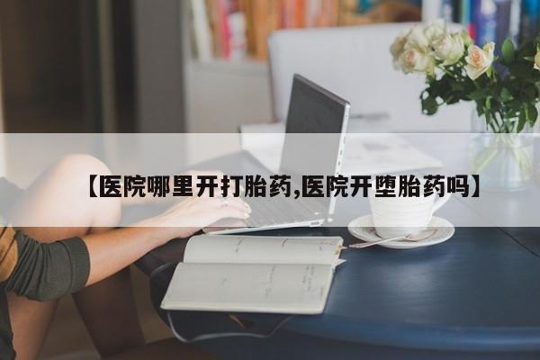 药流药在线购买【医院哪里开打胎药,医院开堕胎药吗】
