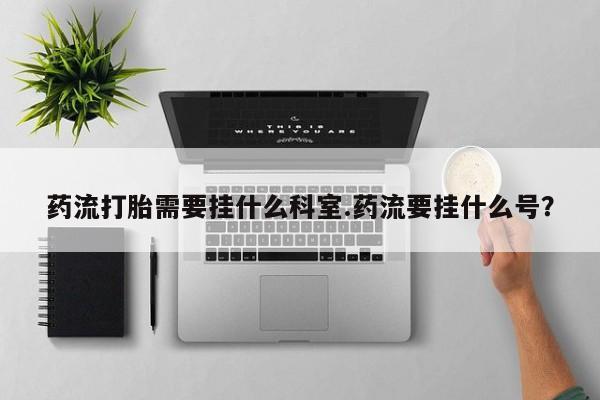 药流药在线购买药流打胎需要挂什么科室.药流要挂什么号？