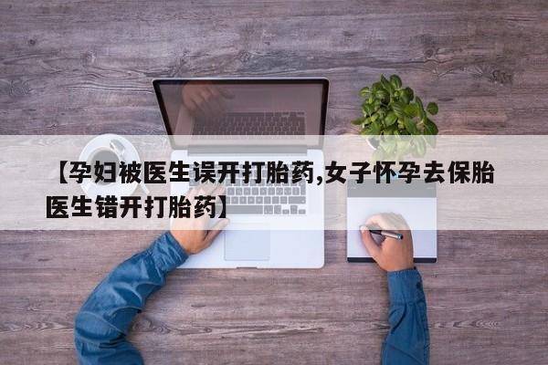 药流药在线购买【孕妇被医生误开打胎药,女子怀孕去保胎 医生错开打胎药】