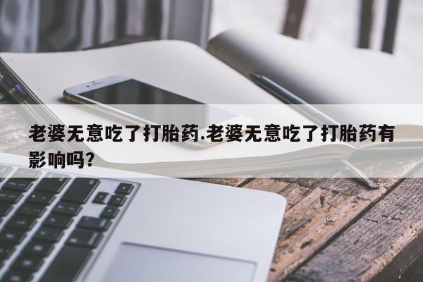 药流药在线购买老婆无意吃了打胎药.老婆无意吃了打胎药有影响吗？