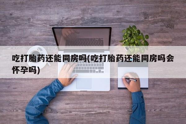 药流药在线购买吃打胎药还能同房吗(吃打胎药还能同房吗会怀孕吗)