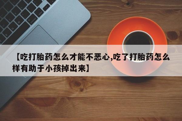 药流药在线购买【吃打胎药怎么才能不恶心,吃了打胎药怎么样有助于小孩掉出来】