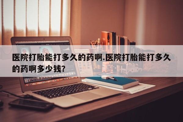 药流药在线购买医院打胎能打多久的药啊.医院打胎能打多久的药啊多少钱？