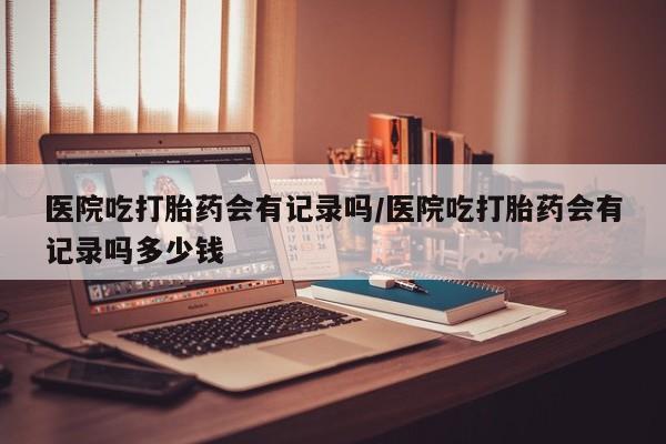 药流药在线购买医院吃打胎药会有记录吗/医院吃打胎药会有记录吗多少钱