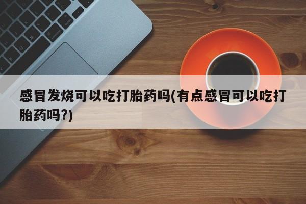 药流药在线购买感冒发烧可以吃打胎药吗(有点感冒可以吃打胎药吗?)