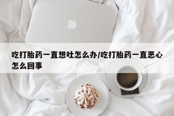药流药在线购买吃打胎药一直想吐怎么办/吃打胎药一直恶心怎么回事