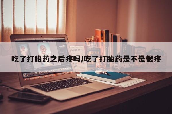 药流药在线购买吃了打胎药之后疼吗/吃了打胎药是不是很疼
