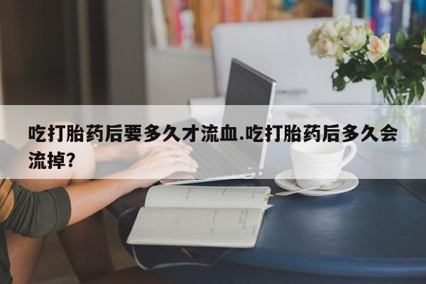 药流药在线购买吃打胎药后要多久才流血.吃打胎药后多久会流掉？