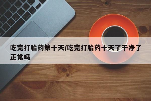 药流药在线购买吃完打胎药第十天/吃完打胎药十天了干净了正常吗