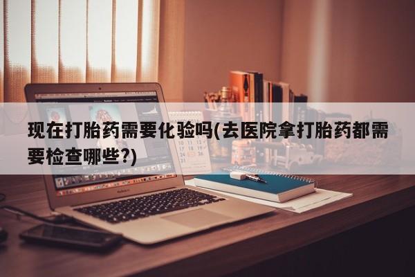 药流药在线购买现在打胎药需要化验吗(去医院拿打胎药都需要检查哪些?)
