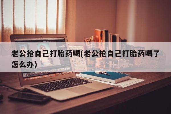 药流药在线购买老公抢自己打胎药喝(老公抢自己打胎药喝了怎么办)