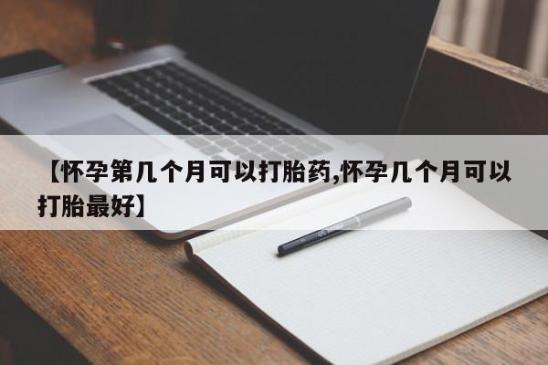 药流药在线购买【怀孕第几个月可以打胎药,怀孕几个月可以打胎最好】