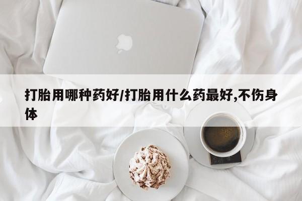 药流药在线购买打胎用哪种药好/打胎用什么药最好,不伤身体