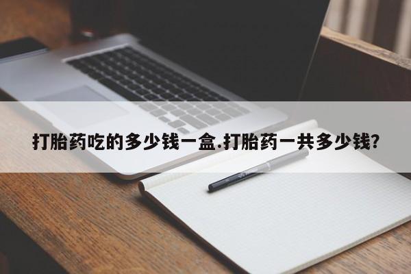 药流药在线购买打胎药吃的多少钱一盒.打胎药一共多少钱？