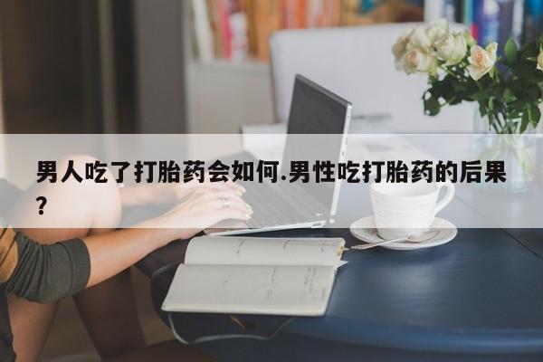 药流药在线购买男人吃了打胎药会如何.男性吃打胎药的后果？