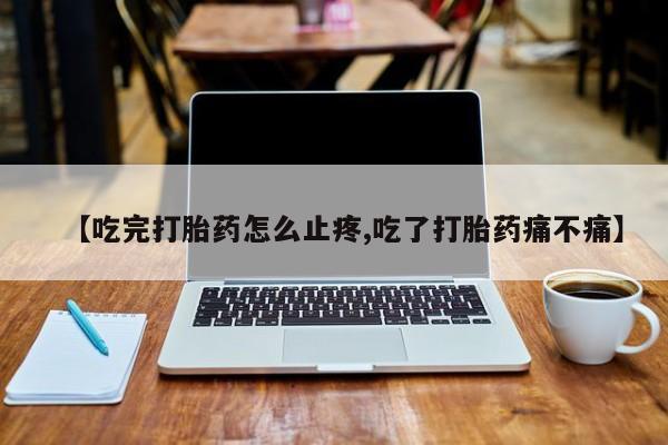 药流药在线购买【吃完打胎药怎么止疼,吃了打胎药痛不痛】