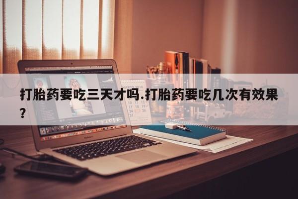 药流药在线购买打胎药要吃三天才吗.打胎药要吃几次有效果？