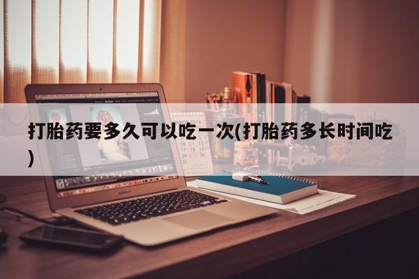 药流药在线购买打胎药要多久可以吃一次(打胎药多长时间吃)
