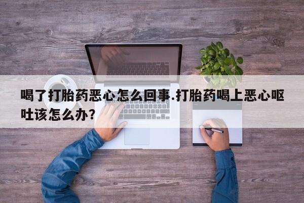 药流药在线购买喝了打胎药恶心怎么回事.打胎药喝上恶心呕吐该怎么办？
