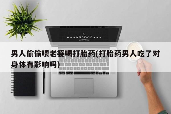 药流药在线购买男人偷偷喂老婆喝打胎药(打胎药男人吃了对身体有影响吗)