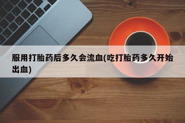 药流药在线购买服用打胎药后多久会流血(吃打胎药多久开始出血)