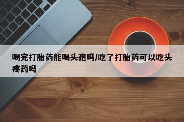 药流药在线购买喝完打胎药能喝头孢吗/吃了打胎药可以吃头疼药吗
