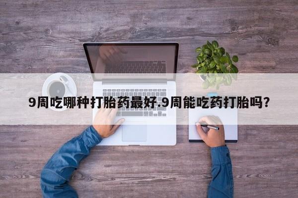 药流药在线购买9周吃哪种打胎药最好.9周能吃药打胎吗？