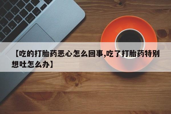 药流药在线购买【吃的打胎药恶心怎么回事,吃了打胎药特别想吐怎么办】