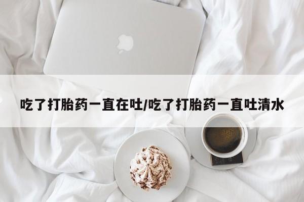 药流药在线购买吃了打胎药一直在吐/吃了打胎药一直吐清水