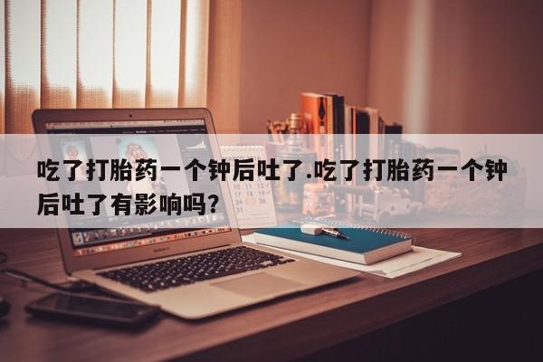药流药在线购买吃了打胎药一个钟后吐了.吃了打胎药一个钟后吐了有影响吗？