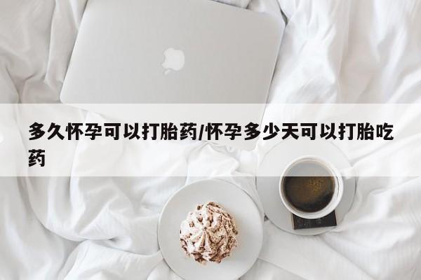 药流药在线购买多久怀孕可以打胎药/怀孕多少天可以打胎吃药