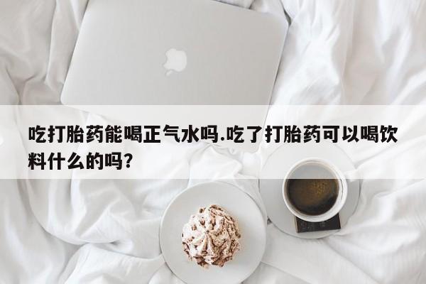 药流药在线购买吃打胎药能喝正气水吗.吃了打胎药可以喝饮料什么的吗？