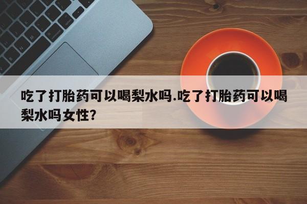 药流药在线购买吃了打胎药可以喝梨水吗.吃了打胎药可以喝梨水吗女性？
