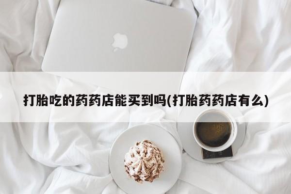 药流药在线购买打胎吃的药药店能买到吗(打胎药药店有么)