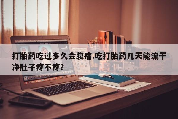 药流药在线购买打胎药吃过多久会腹痛.吃打胎药几天能流干净肚子疼不疼？