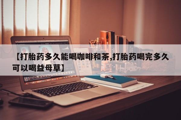 药流药在线购买【打胎药多久能喝咖啡和茶,打胎药喝完多久可以喝益母草】