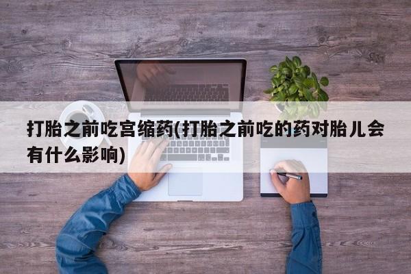 药流药在线购买打胎之前吃宫缩药(打胎之前吃的药对胎儿会有什么影响)