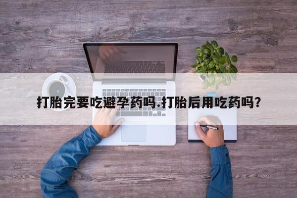 药流药在线购买打胎完要吃避孕药吗.打胎后用吃药吗？