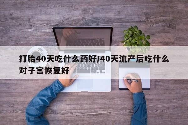 药流药在线购买打胎40天吃什么药好/40天流产后吃什么对子宫恢复好