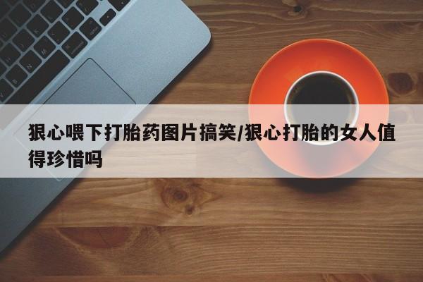 药流药在线购买狠心喂下打胎药图片搞笑/狠心打胎的女人值得珍惜吗