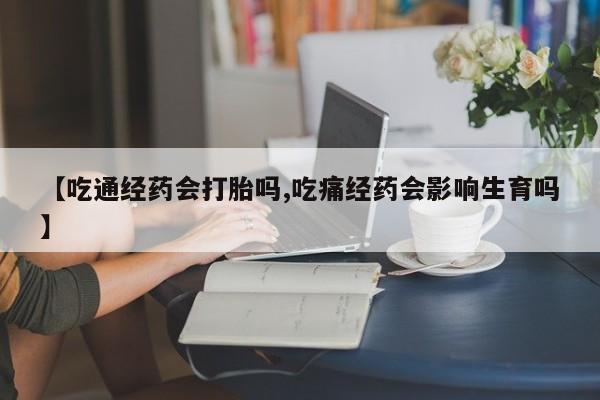 药流药在线购买【吃通经药会打胎吗,吃痛经药会影响生育吗】