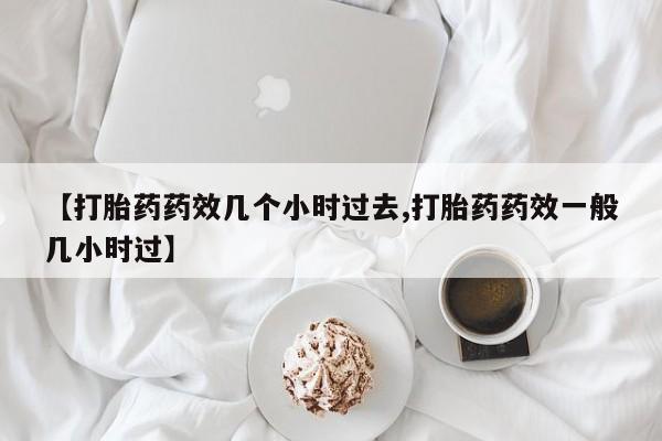 药流药在线购买【打胎药药效几个小时过去,打胎药药效一般几小时过】